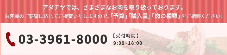 アダチヤでは、さまざまなお肉を取り扱っております。 お客様のご要望に応じてご提案いたしますので、「予算」「購入量」「肉の種類」 03-3961-8000 【受付時間】   9:00~18:00