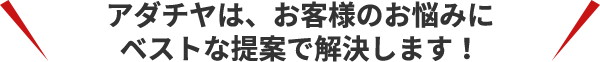 アダチヤは、お客様のお悩みに ベストな提案で解決します！