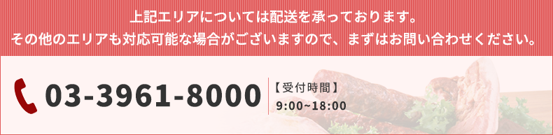 上記エリアについては配送を承っております。 その他のエリアも対応可能な場合がございますので、まずはお問い合わせください。 03-3961-8000 【受付時間】   9:00~18:00