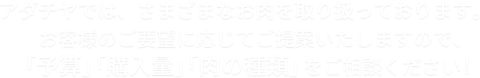 アダチヤでは、さまざまなお肉を取り扱っております。お客様のご要望に応じてご提案いたしますので、「予算」「購入量」「肉の種類」をご相談ください！
