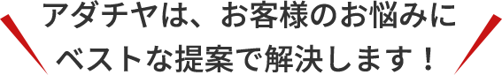 アダチヤは、お客様のお悩みにベストな提案で解決します！
